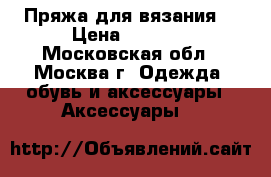 Пряжа для вязания  › Цена ­ 2 500 - Московская обл., Москва г. Одежда, обувь и аксессуары » Аксессуары   